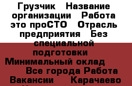 Грузчик › Название организации ­ Работа-это проСТО › Отрасль предприятия ­ Без специальной подготовки › Минимальный оклад ­ 22 000 - Все города Работа » Вакансии   . Карачаево-Черкесская респ.